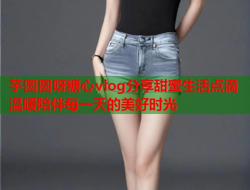 芋圆圆呀糖心vlog分享甜蜜生活点滴 温暖陪伴每一天的美好时光