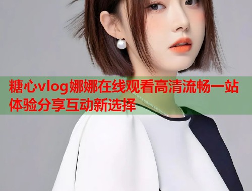 糖心vlog娜娜在线观看高清流畅一站体验分享互动新选择