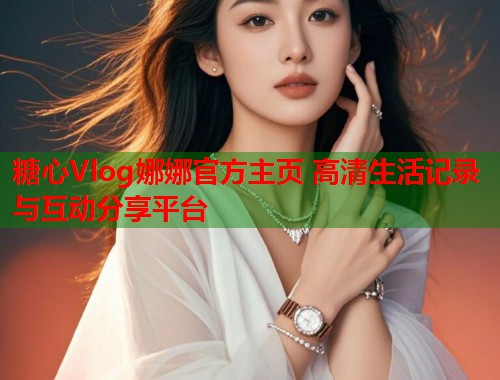 糖心Vlog娜娜官方主页 高清生活记录与互动分享平台
