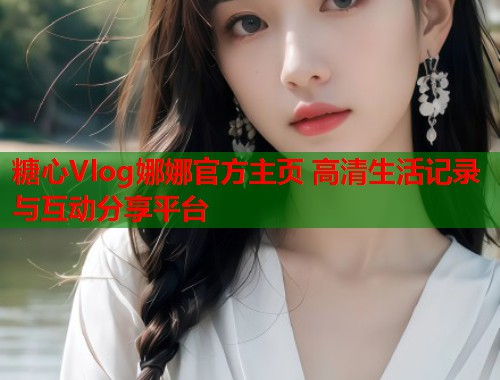 糖心Vlog娜娜官方主页 高清生活记录与互动分享平台  第2张