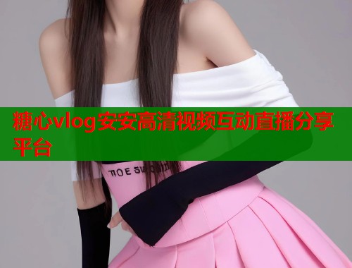 糖心vlog安安高清视频互动直播分享平台