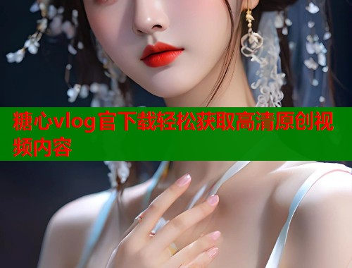 糖心vlog官下载轻松获取高清原创视频内容
