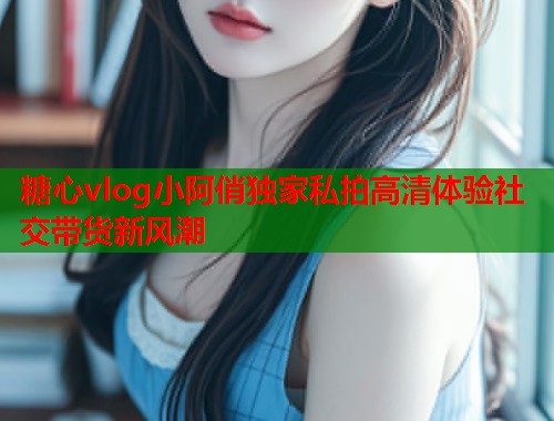 糖心vlog小阿俏独家私拍高清体验社交带货新风潮  第1张