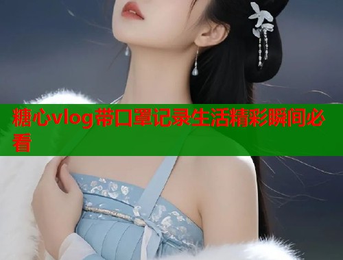 糖心vlog带口罩记录生活精彩瞬间必看