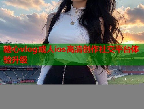 糖心vlog成人ios高清创作社交平台体验升级