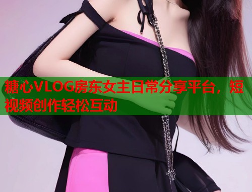 糖心VLOG房东女主日常分享平台，短视频创作轻松互动