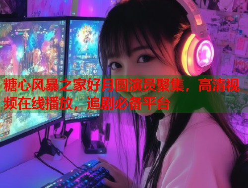 糖心风暴之家好月圆演员聚集，高清视频在线播放，追剧必备平台
