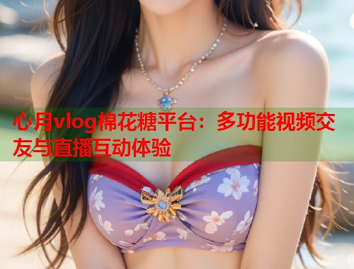 心月vlog棉花糖平台：多功能视频交友与直播互动体验  第1张