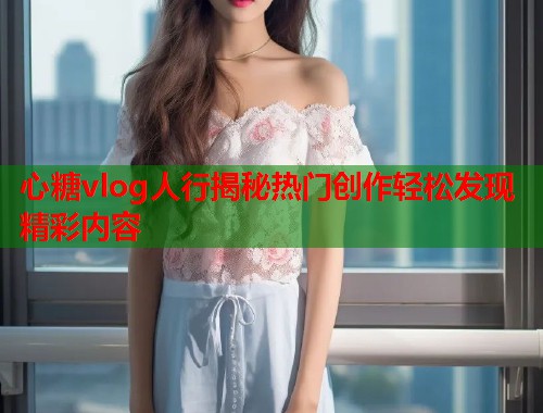 心糖vlog人行揭秘热门创作轻松发现精彩内容