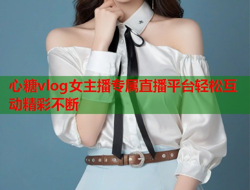 心糖vlog女主播专属直播平台轻松互动精彩不断