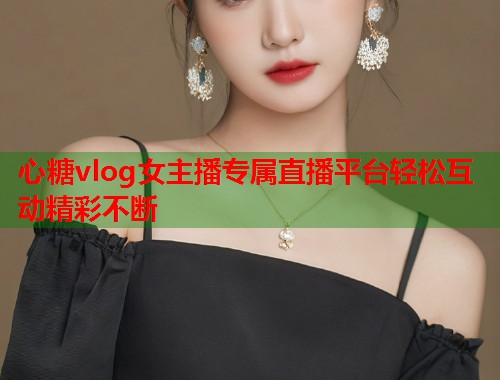 心糖vlog女主播专属直播平台轻松互动精彩不断  第2张