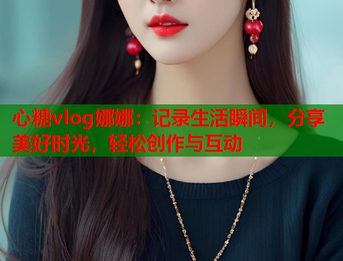 心糖vlog娜娜：记录生活瞬间，分享美好时光，轻松创作与互动