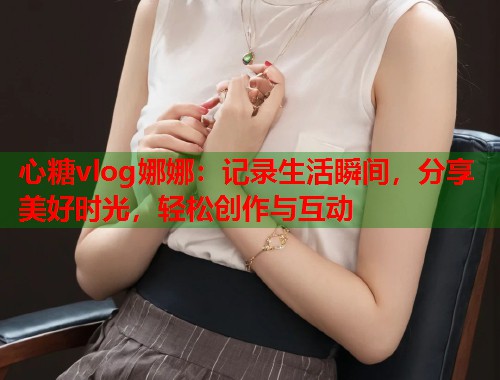 心糖vlog娜娜：记录生活瞬间，分享美好时光，轻松创作与互动  第2张