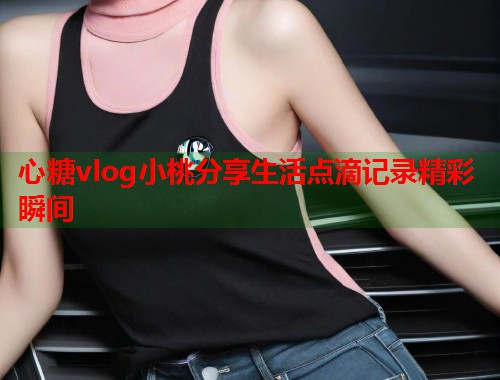 心糖vlog小桃分享生活点滴记录精彩瞬间