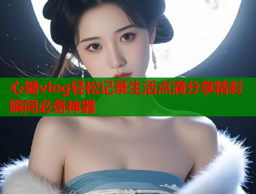 心糖vlog轻松记录生活点滴分享精彩瞬间必备神器