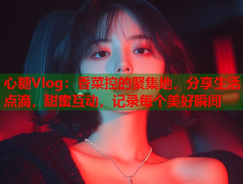 心糖Vlog：香菜控的聚集地，分享生活点滴，甜蜜互动，记录每个美好瞬间  第2张