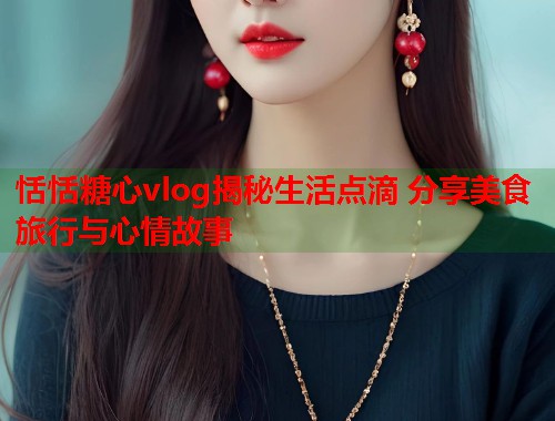 恬恬糖心vlog揭秘生活点滴 分享美食旅行与心情故事  第2张