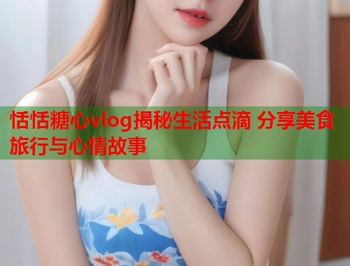恬恬糖心vlog揭秘生活点滴 分享美食旅行与心情故事