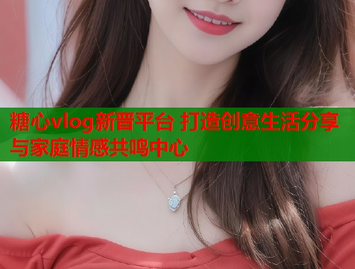 糖心vlog新晋平台 打造创意生活分享与家庭情感共鸣中心