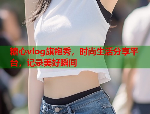 糖心vlog旗袍秀，时尚生活分享平台，记录美好瞬间