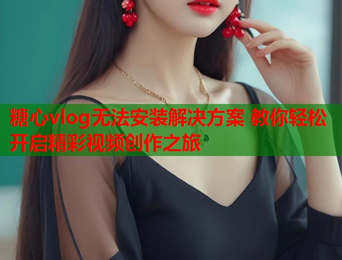糖心vlog无法安装解决方案 教你轻松开启精彩视频创作之旅