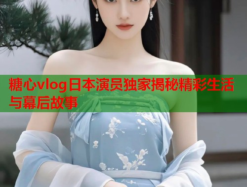 糖心vlog日本演员独家揭秘精彩生活与幕后故事