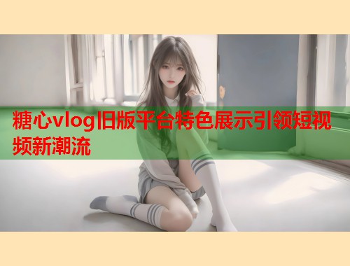 糖心vlog旧版平台特色展示引领短视频新潮流