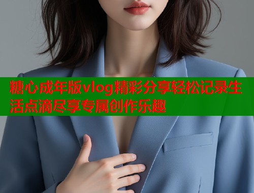 糖心成年版vlog精彩分享轻松记录生活点滴尽享专属创作乐趣