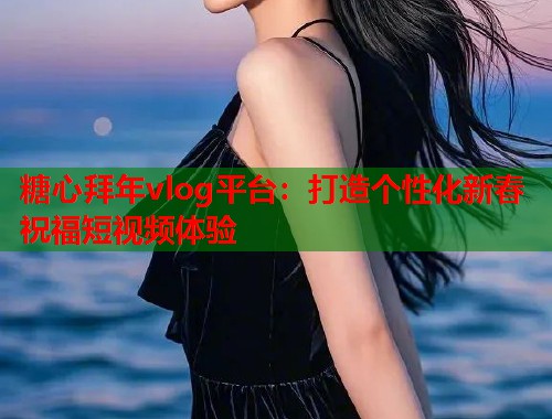糖心拜年vlog平台：打造个性化新春祝福短视频体验