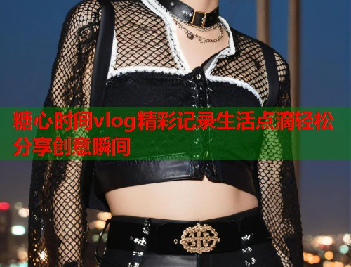 糖心时间vlog精彩记录生活点滴轻松分享创意瞬间