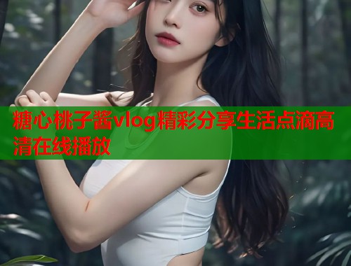 糖心桃子酱vlog精彩分享生活点滴高清在线播放