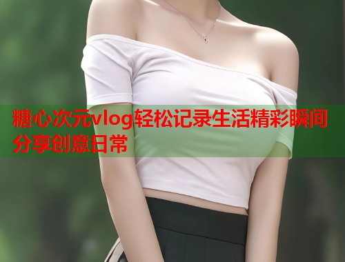 糖心次元vlog轻松记录生活精彩瞬间分享创意日常