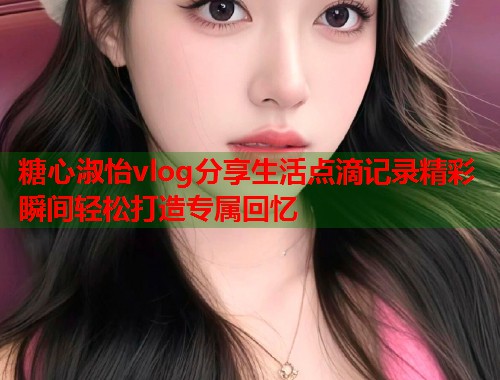糖心淑怡vlog分享生活点滴记录精彩瞬间轻松打造专属回忆
