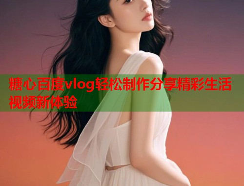 糖心百度vlog轻松制作分享精彩生活视频新体验