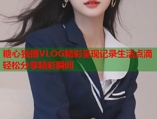 糖心独播VLOG精彩呈现记录生活点滴轻松分享精彩瞬间