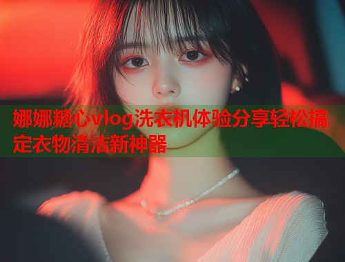 娜娜糖心vlog洗衣机体验分享轻松搞定衣物清洁新神器