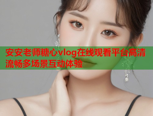 安安老师糖心vlog在线观看平台高清流畅多场景互动体验