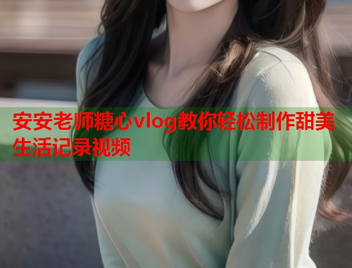 安安老师糖心vlog教你轻松制作甜美生活记录视频