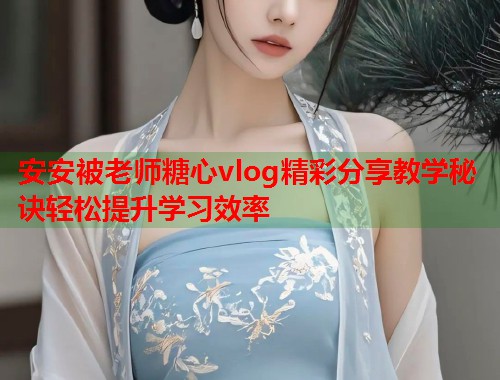 安安被老师糖心vlog精彩分享教学秘诀轻松提升学习效率