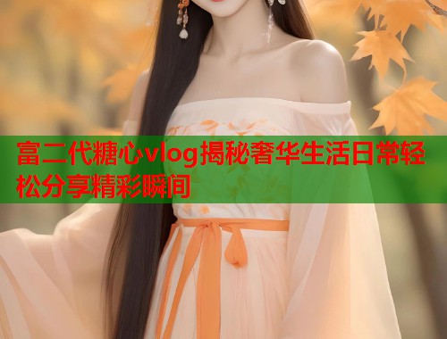 富二代糖心vlog揭秘奢华生活日常轻松分享精彩瞬间