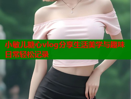 小敏儿糖心vlog分享生活美学与趣味日常轻松记录