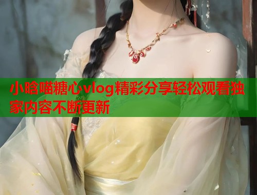 小晗喵糖心vlog精彩分享轻松观看独家内容不断更新