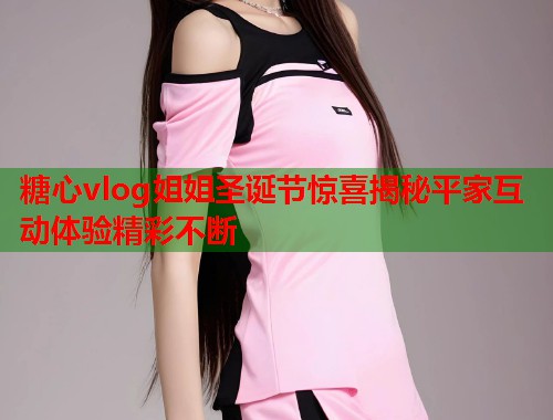 糖心vlog姐姐圣诞节惊喜揭秘平家互动体验精彩不断
