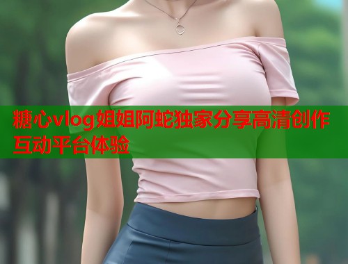 糖心vlog姐姐阿蛇独家分享高清创作互动平台体验