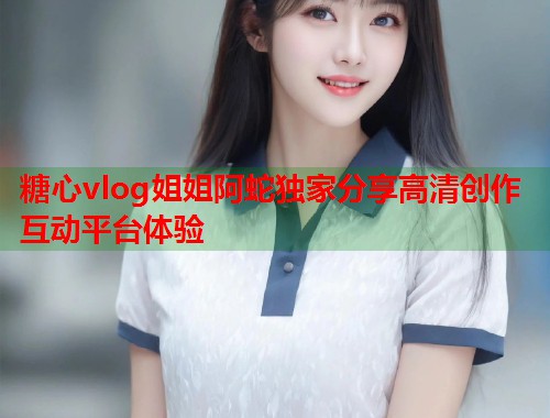 糖心vlog姐姐阿蛇独家分享高清创作互动平台体验  第2张