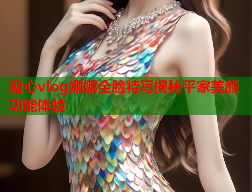 糖心vlog娜娜全脸特写揭秘平家美颜功能体验