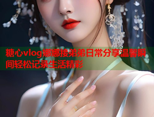 糖心vlog娜娜接弟弟日常分享温馨瞬间轻松记录生活精彩