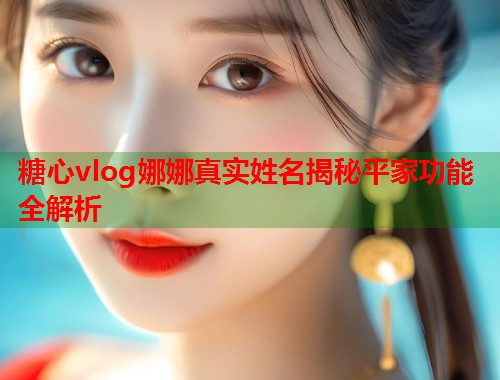 糖心vlog娜娜真实姓名揭秘平家功能全解析