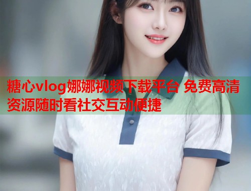 糖心vlog娜娜视频下载平台 免费高清资源随时看社交互动便捷