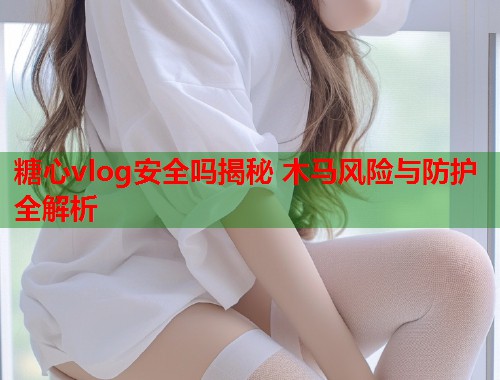 糖心vlog安全吗揭秘 木马风险与防护全解析